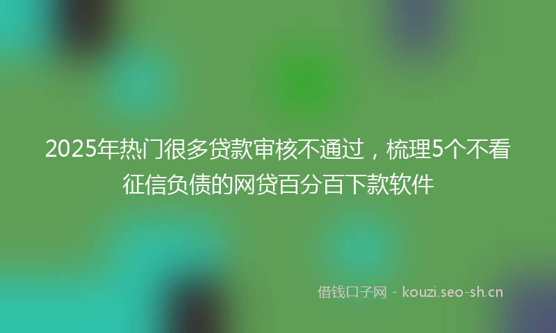2025年热门很多贷款审核不通过，梳理5个不看征信负债的网贷百分百下款软件
