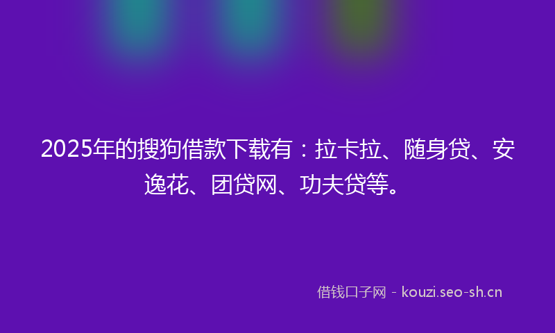 2025年的搜狗借款下载有：拉卡拉、随身贷、安逸花、团贷网、功夫贷等。