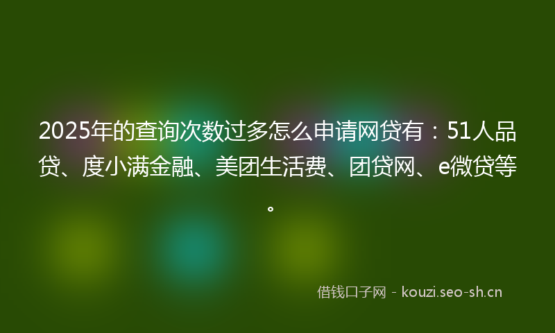 2025年的查询次数过多怎么申请网贷有：51人品贷、度小满金融、美团生活费、团贷网、e微贷等。