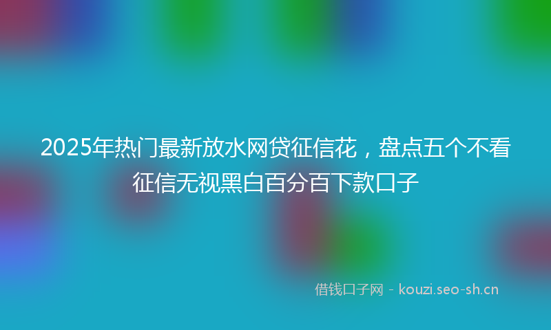 2025年热门最新放水网贷征信花，盘点五个不看征信无视黑白百分百下款口子