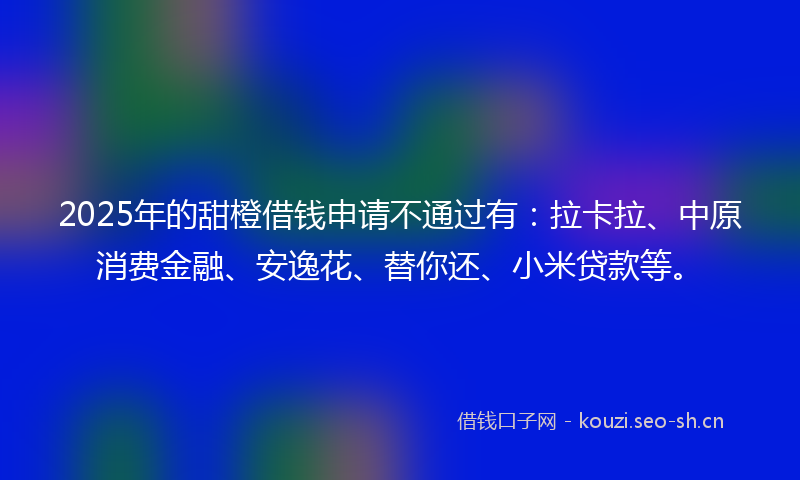 2025年的甜橙借钱申请不通过有：拉卡拉、中原消费金融、安逸花、替你还、小米贷款等。