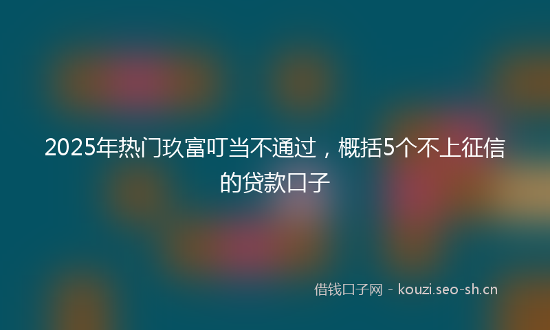 2025年热门玖富叮当不通过，概括5个不上征信的贷款口子