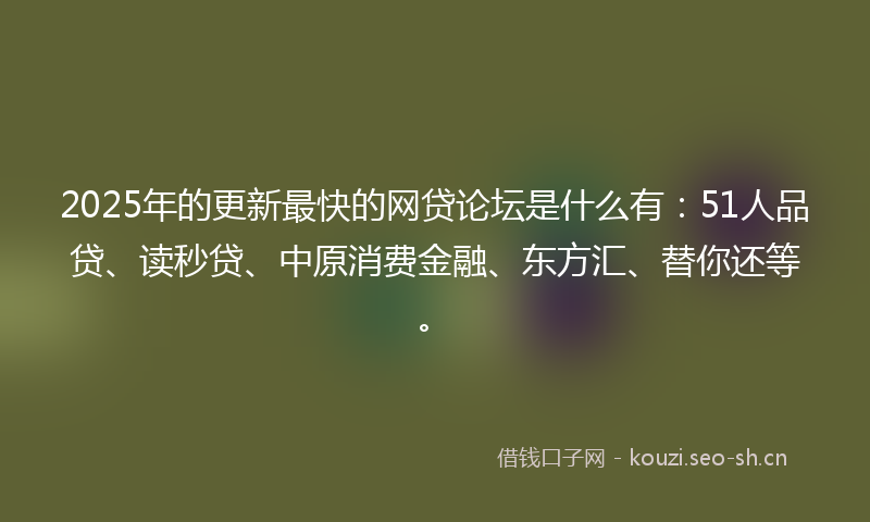 2025年的更新最快的网贷论坛是什么有：51人品贷、读秒贷、中原消费金融、东方汇、替你还等。