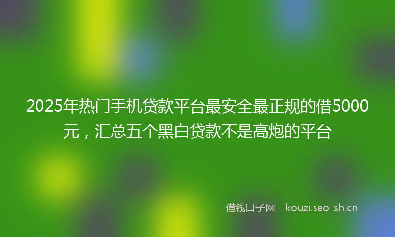 2025年热门手机贷款平台最安全最正规的借5000元，汇总五个黑白贷款不是高炮的平台