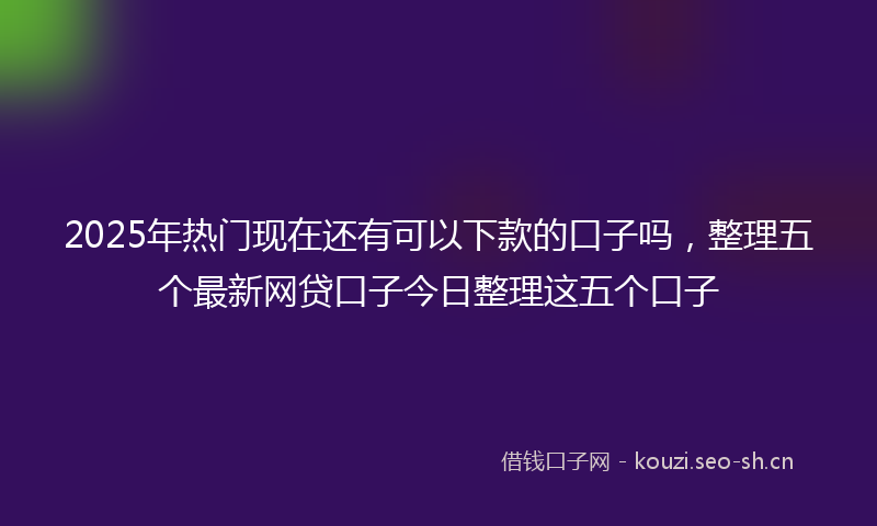 2025年热门现在还有可以下款的口子吗，整理五个最新网贷口子今日整理这五个口子