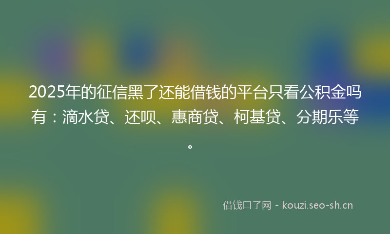2025年的征信黑了还能借钱的平台只看公积金吗有：滴水贷、还呗、惠商贷、柯基贷、分期乐等。