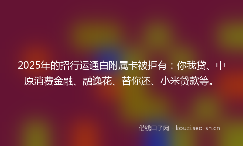2025年的招行运通白附属卡被拒有：你我贷、中原消费金融、融逸花、替你还、小米贷款等。