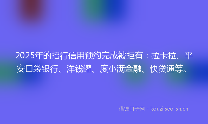 2025年的招行信用预约完成被拒有：拉卡拉、平安口袋银行、洋钱罐、度小满金融、快贷通等。