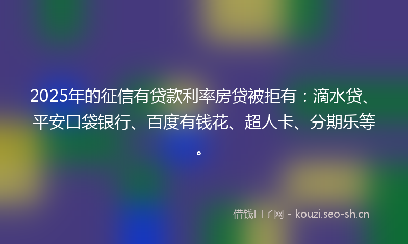2025年的征信有贷款利率房贷被拒有：滴水贷、平安口袋银行、百度有钱花、超人卡、分期乐等。