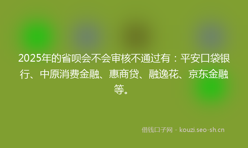 2025年的省呗会不会审核不通过有：平安口袋银行、中原消费金融、惠商贷、融逸花、京东金融等。
