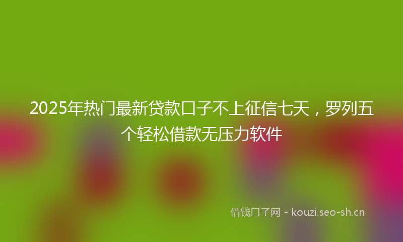 2025年热门最新贷款口子不上征信七天，罗列五个轻松借款无压力软件
