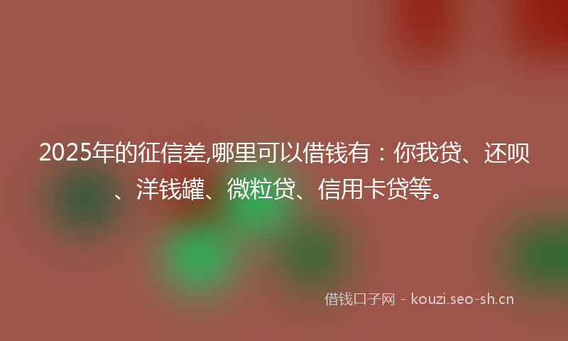 2025年的征信差,哪里可以借钱有：你我贷、还呗、洋钱罐、微粒贷、信用卡贷等。