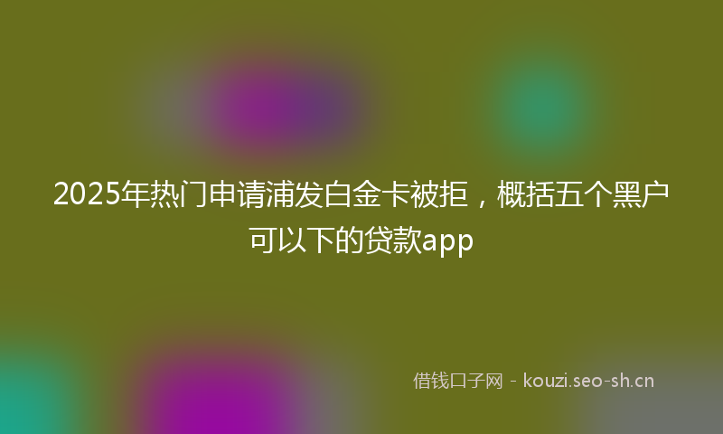 2025年热门申请浦发白金卡被拒，概括五个黑户可以下的贷款app