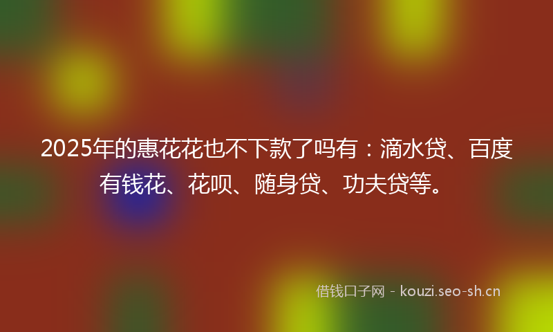 2025年的惠花花也不下款了吗有：滴水贷、百度有钱花、花呗、随身贷、功夫贷等。