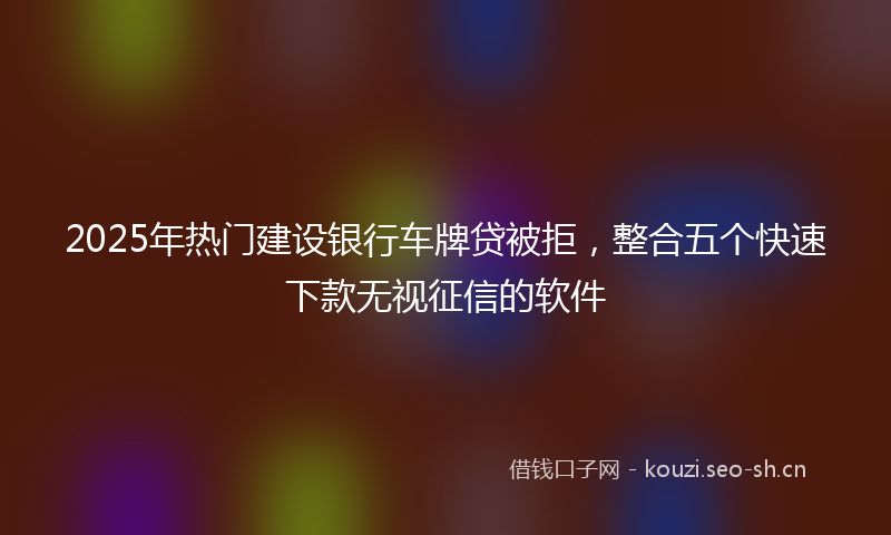 2025年热门建设银行车牌贷被拒，整合五个快速下款无视征信的软件