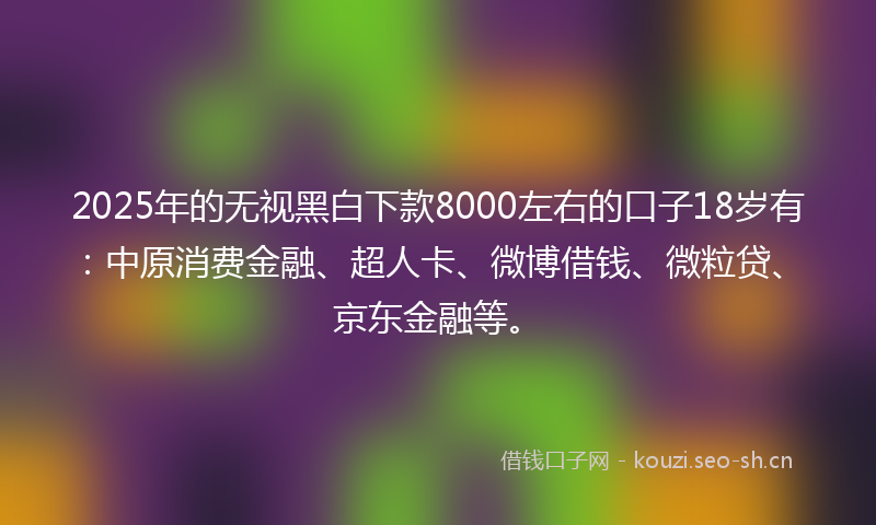 2025年的无视黑白下款8000左右的口子18岁有：中原消费金融、超人卡、微博借钱、微粒贷、京东金融等。
