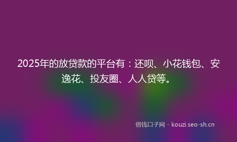 2025年的放贷款的平台有：还呗、小花钱包、安逸花、投友圈、人人贷等。