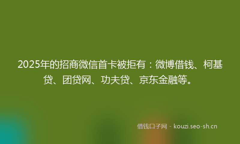 2025年的招商微信首卡被拒有:微博借钱、柯基贷、团贷网、功夫贷、京东金融等。