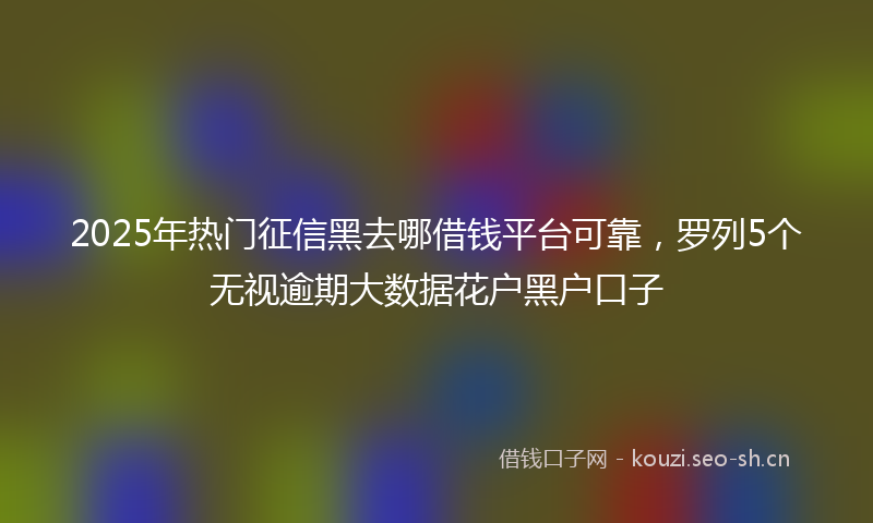 2025年热门征信黑去哪借钱平台可靠，罗列5个无视逾期大数据花户黑户口子