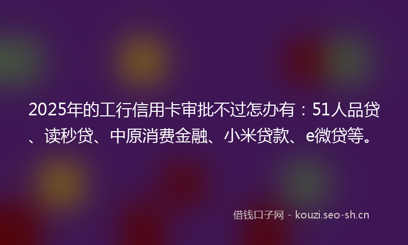 2025年的工行信用卡审批不过怎办有：51人品贷、读秒贷、中原消费金融、小米贷款、e微贷等。