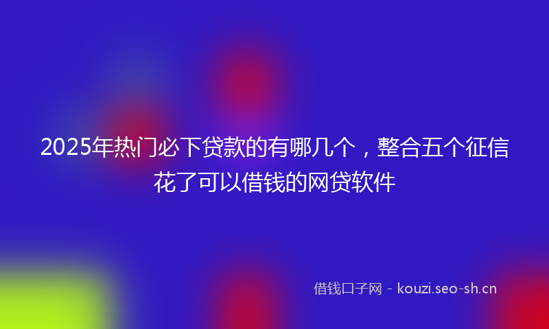 2025年热门必下贷款的有哪几个，整合五个征信花了可以借钱的网贷软件