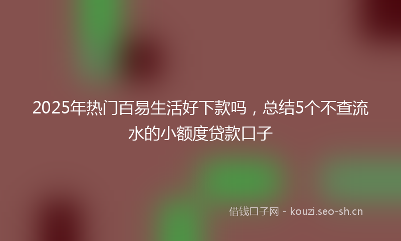 2025年热门百易生活好下款吗，总结5个不查流水的小额度贷款口子