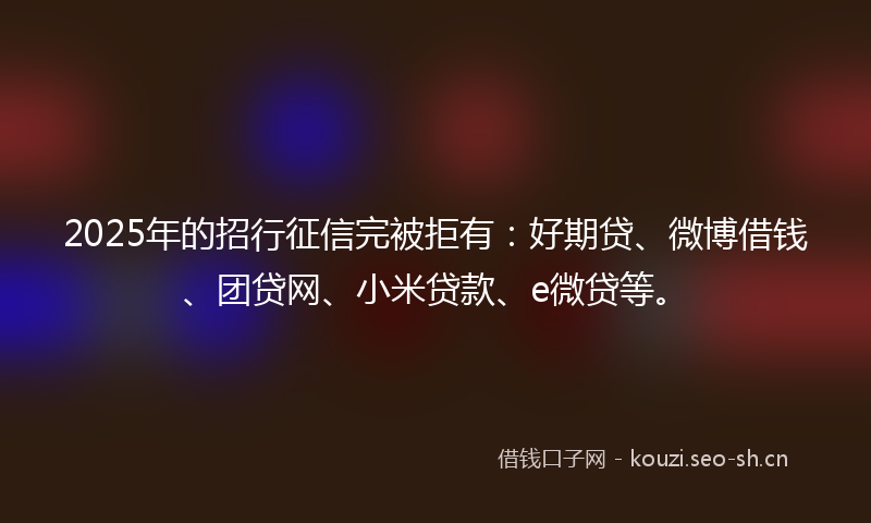 2025年的招行征信完被拒有：好期贷、微博借钱、团贷网、小米贷款、e微贷等。