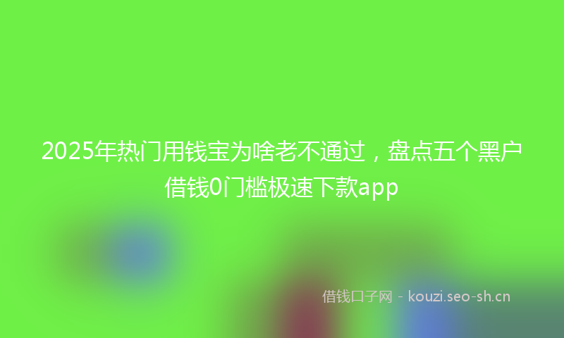 2025年热门用钱宝为啥老不通过，盘点五个黑户借钱0门槛极速下款app