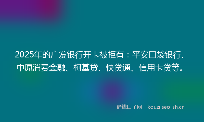 2025年的广发银行开卡被拒有：平安口袋银行、中原消费金融、柯基贷、快贷通、信用卡贷等。