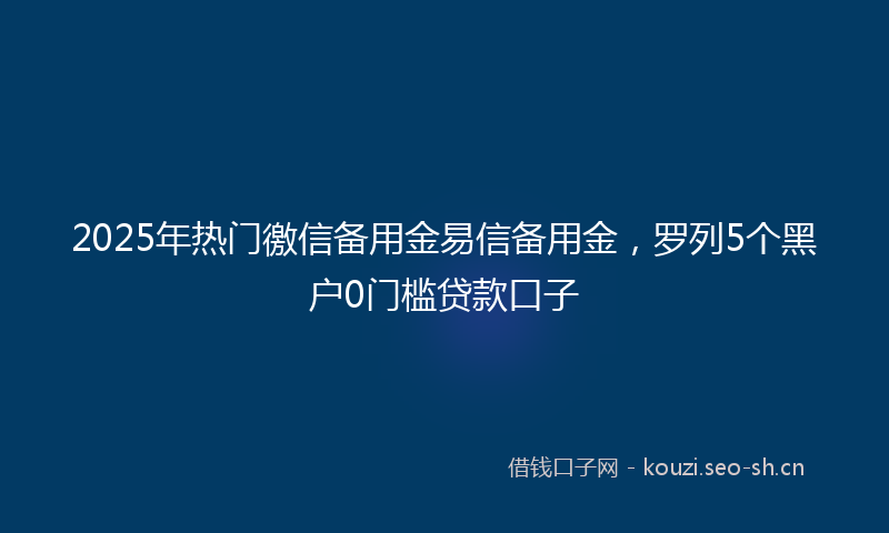 2025年热门徼信备用金易信备用金，罗列5个黑户0门槛贷款口子