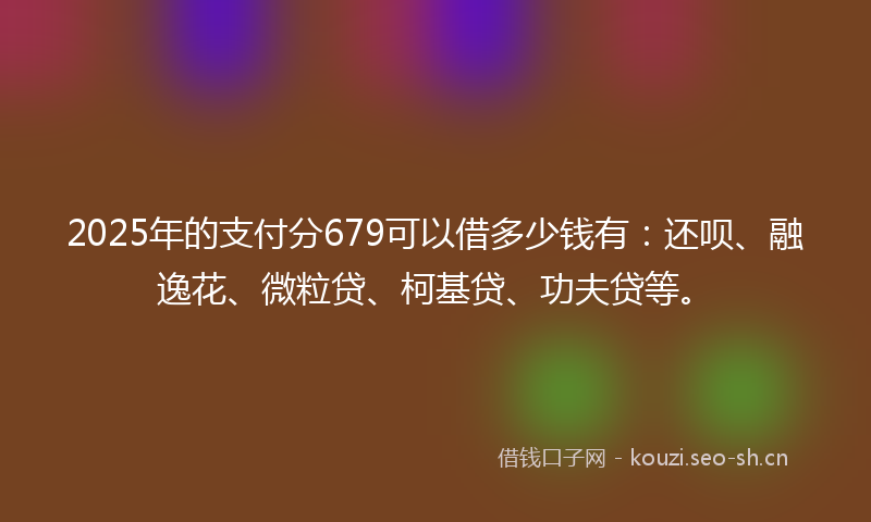 2025年的支付分679可以借多少钱有：还呗、融逸花、微粒贷、柯基贷、功夫贷等。