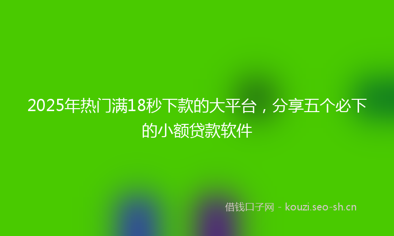 2025年热门满18秒下款的大平台，分享五个必下的小额贷款软件
