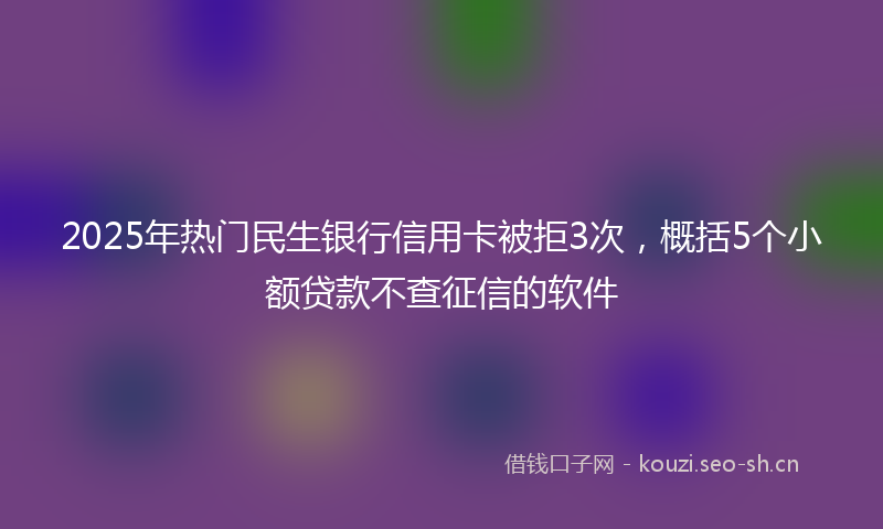 2025年热门民生银行信用卡被拒3次，概括5个小额贷款不查征信的软件