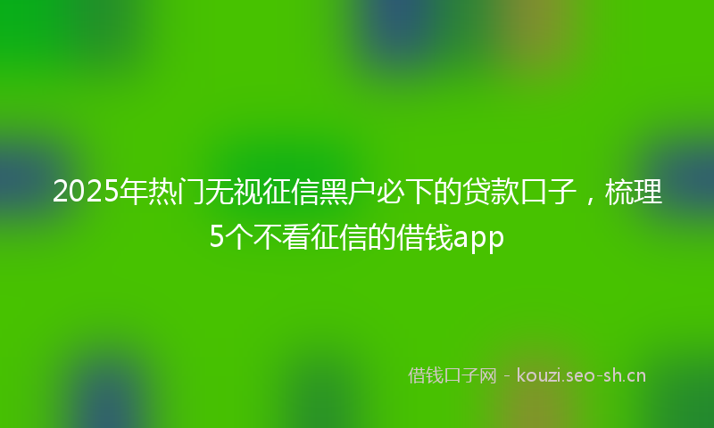 2025年热门无视征信黑户必下的贷款口子，梳理5个不看征信的借钱app