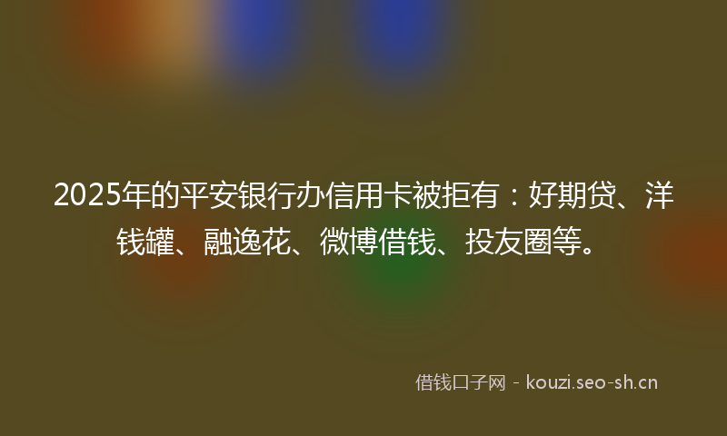 2025年的平安银行办信用卡被拒有：好期贷、洋钱罐、融逸花、微博借钱、投友圈等。
