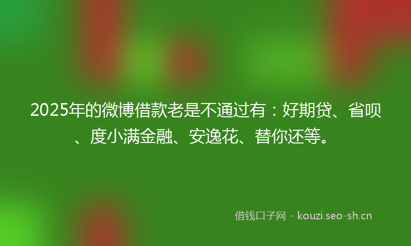 2025年的微博借款老是不通过有:好期贷、省呗、度小满金融、安逸花、替你还等。