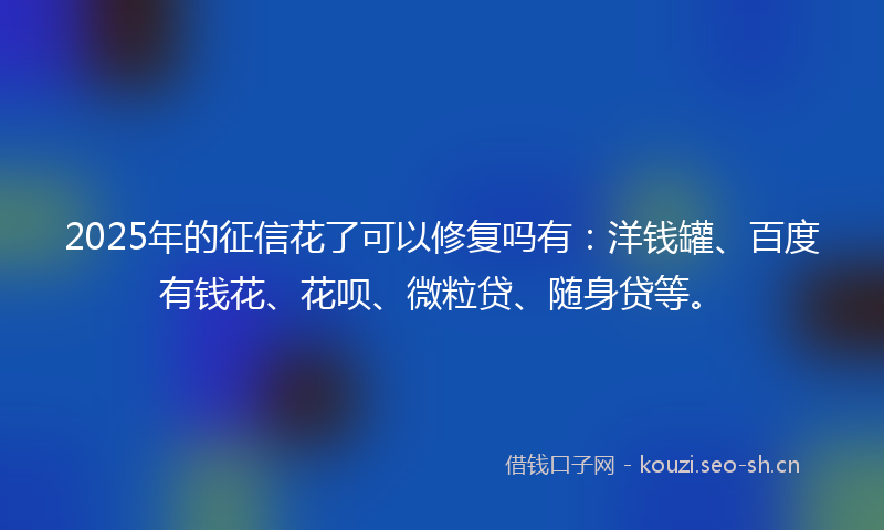 2025年的征信花了可以修复吗有：洋钱罐、百度有钱花、花呗、微粒贷、随身贷等。