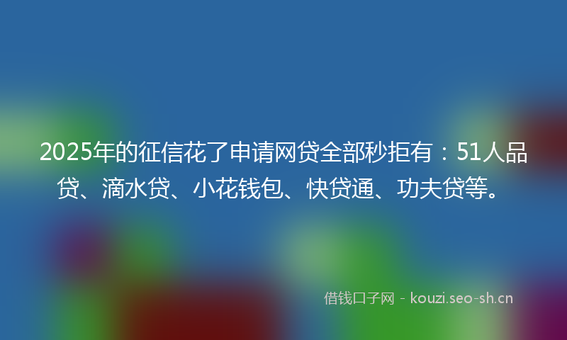 2025年的征信花了申请网贷全部秒拒有：51人品贷、滴水贷、小花钱包、快贷通、功夫贷等。