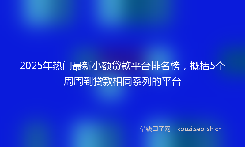 2025年热门最新小额贷款平台排名榜，概括5个周周到贷款相同系列的平台