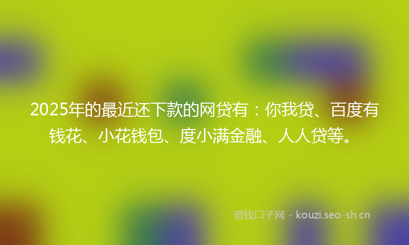 2025年的最近还下款的网贷有：你我贷、百度有钱花、小花钱包、度小满金融、人人贷等。