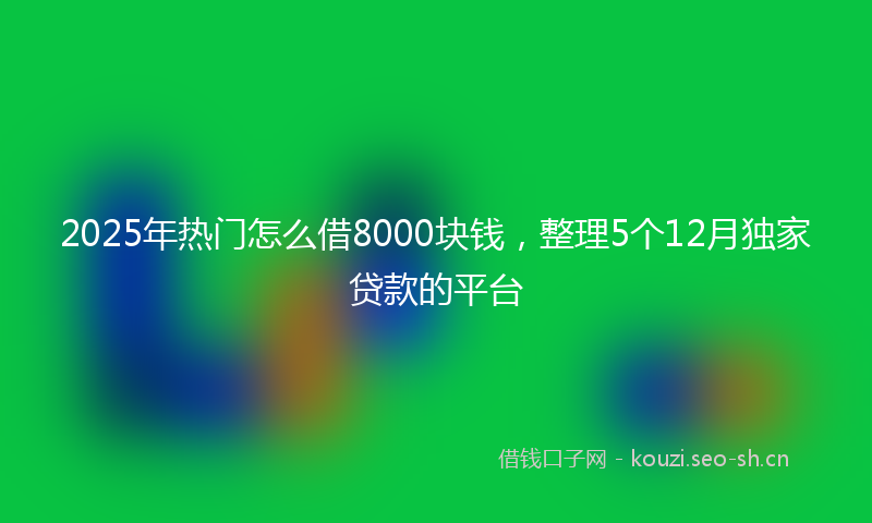 2025年热门怎么借8000块钱，整理5个12月独家贷款的平台