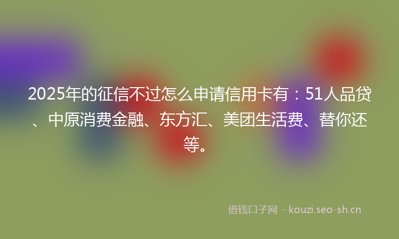 2025年的征信不过怎么申请信用卡有：51人品贷、中原消费金融、东方汇、美团生活费、替你还等。