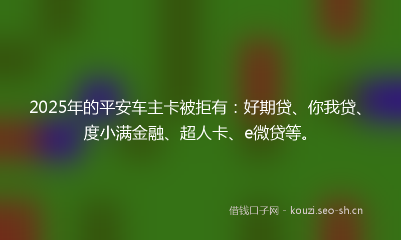 2025年的平安车主卡被拒有：好期贷、你我贷、度小满金融、超人卡、e微贷等。