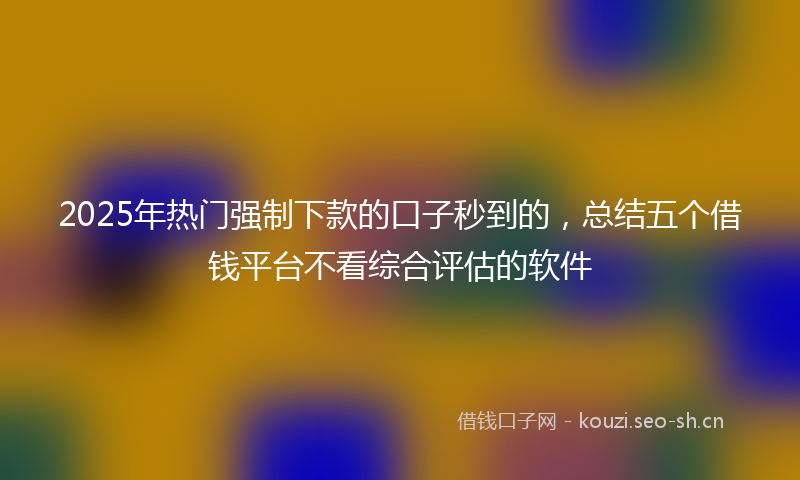 2025年热门强制下款的口子秒到的，总结五个借钱平台不看综合评估的软件
