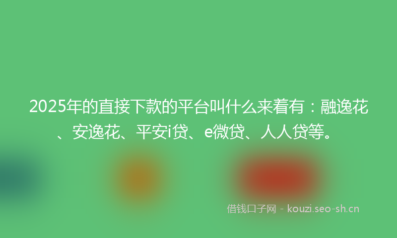 2025年的直接下款的平台叫什么来着有：融逸花、安逸花、平安i贷、e微贷、人人贷等。