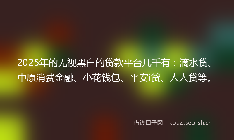 2025年的无视黑白的贷款平台几千有：滴水贷、中原消费金融、小花钱包、平安i贷、人人贷等。