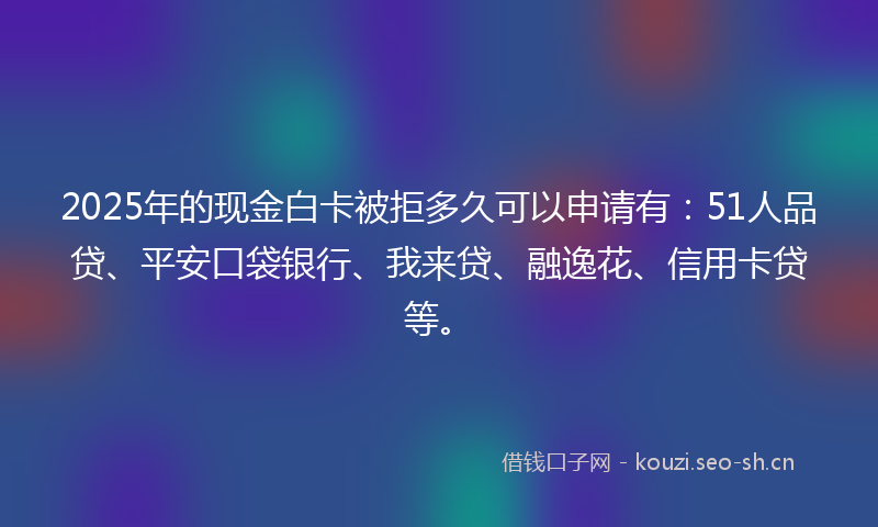 2025年的现金白卡被拒多久可以申请有：51人品贷、平安口袋银行、我来贷、融逸花、信用卡贷等。