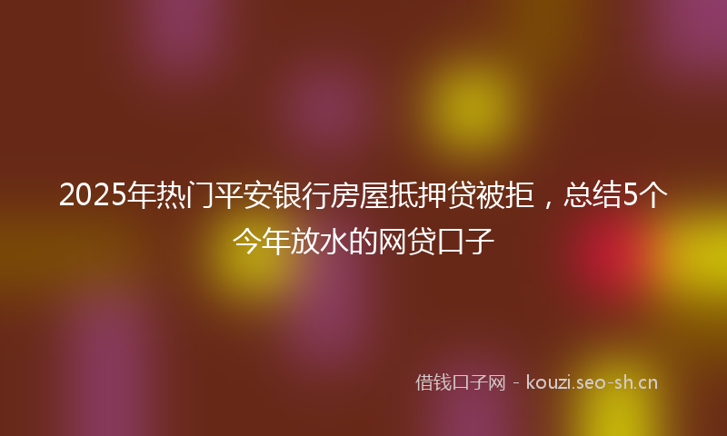 2025年热门平安银行房屋抵押贷被拒，总结5个今年放水的网贷口子