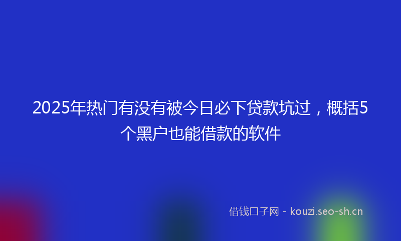 2025年热门有没有被今日必下贷款坑过，概括5个黑户也能借款的软件
