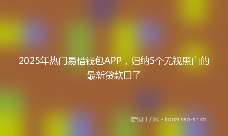 2025年热门易借钱包APP，归纳5个无视黑白的最新贷款口子